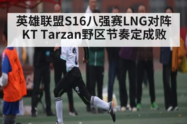 英雄联盟S16八强赛LNG对阵KT Tarzan野区节奏定成败