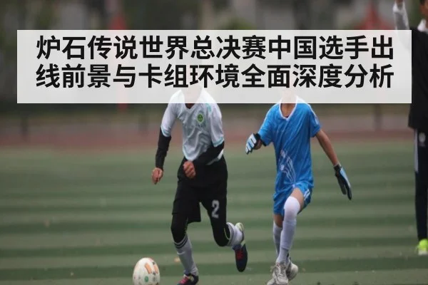 炉石传说世界总决赛中国选手出线前景与卡组环境全面深度分析