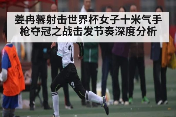 姜冉馨射击世界杯女子十米气手枪夺冠之战击发节奏深度分析